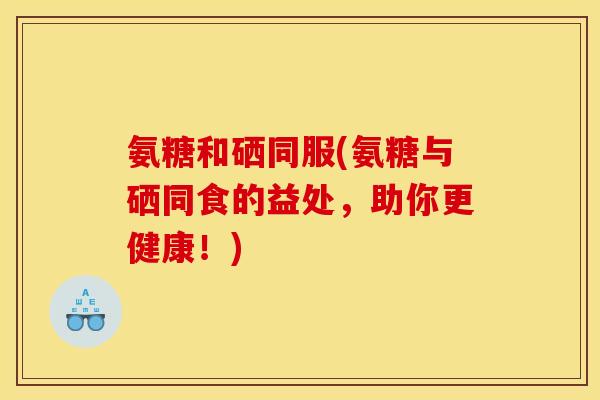 氨糖和硒同服(氨糖与硒同食的益处，助你更健康！)