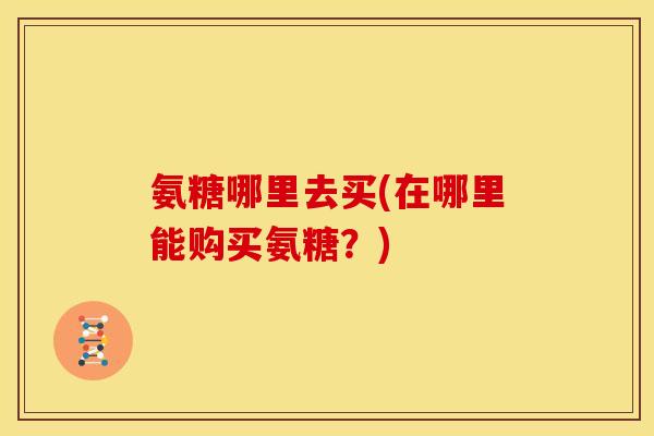 氨糖哪里去买(在哪里能购买氨糖？)