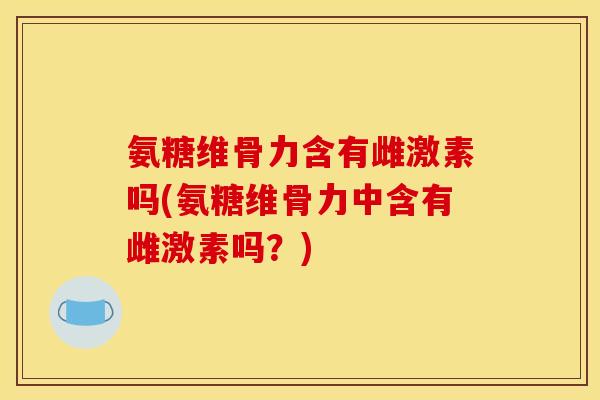 氨糖维骨力含有雌激素吗(氨糖维骨力中含有雌激素吗？)