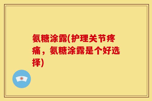 氨糖涂露(护理关节疼痛，氨糖涂露是个好选择)