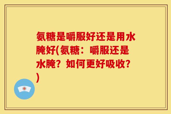 氨糖是嚼服好还是用水腌好(氨糖：嚼服还是水腌？如何更好吸收？)