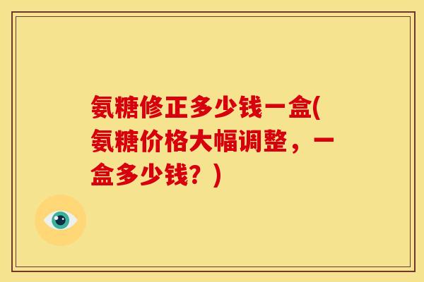 氨糖修正多少钱一盒(氨糖价格大幅调整，一盒多少钱？)