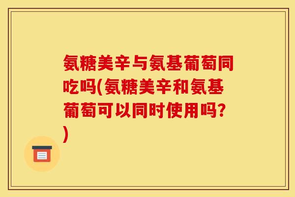 氨糖美辛与氨基葡萄同吃吗(氨糖美辛和氨基葡萄可以同时使用吗？)