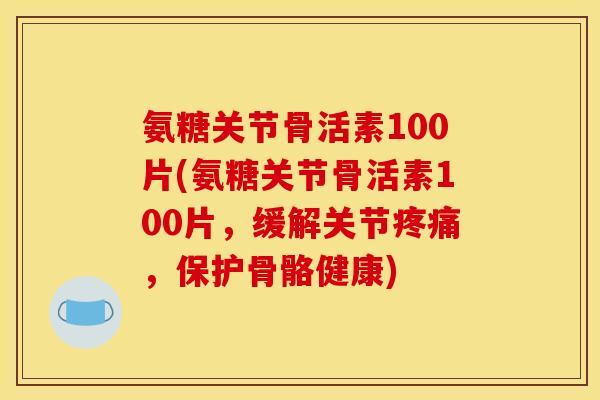 氨糖关节骨活素100片(氨糖关节骨活素100片，缓解关节疼痛，保护骨骼健康)