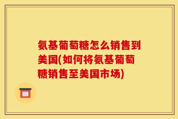 氨基葡萄糖怎么销售到美国(如何将氨基葡萄糖销售至美国市场)