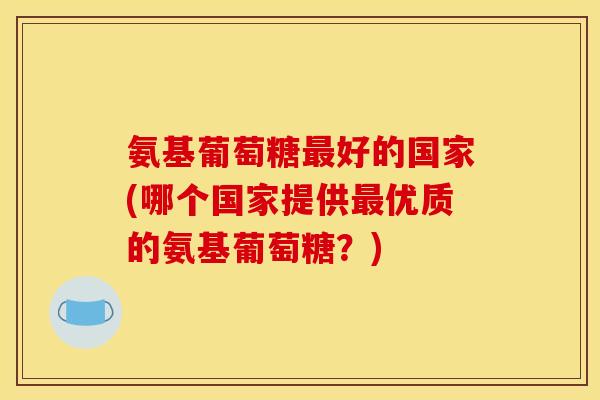 氨基葡萄糖最好的国家(哪个国家提供最优质的氨基葡萄糖？)