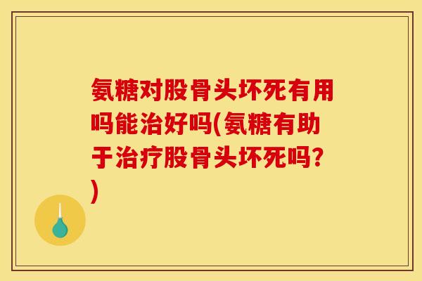 氨糖对股骨头坏死有用吗能治好吗(氨糖有助于治疗股骨头坏死吗？)