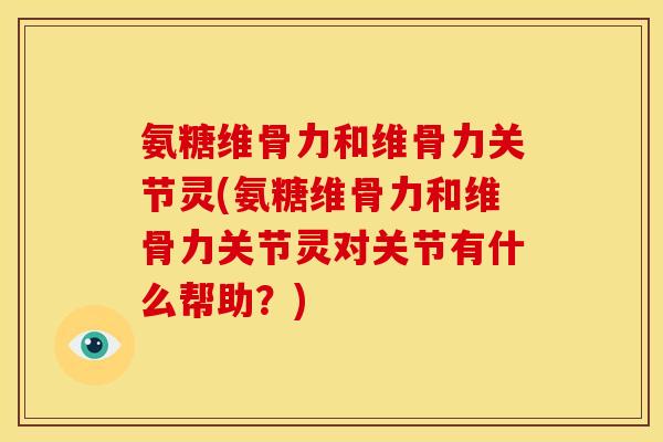 氨糖维骨力和维骨力关节灵(氨糖维骨力和维骨力关节灵对关节有什么帮助？)