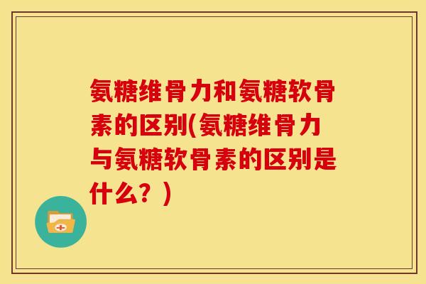 氨糖维骨力和氨糖软骨素的区别(氨糖维骨力与氨糖软骨素的区别是什么？)