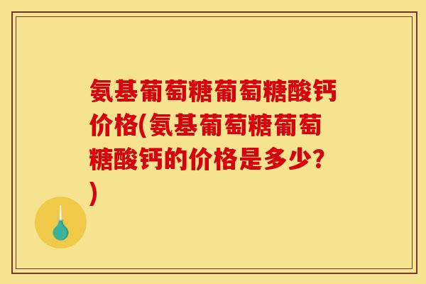氨基葡萄糖葡萄糖酸钙价格(氨基葡萄糖葡萄糖酸钙的价格是多少？)