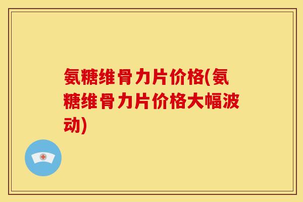 氨糖维骨力片价格(氨糖维骨力片价格大幅波动)