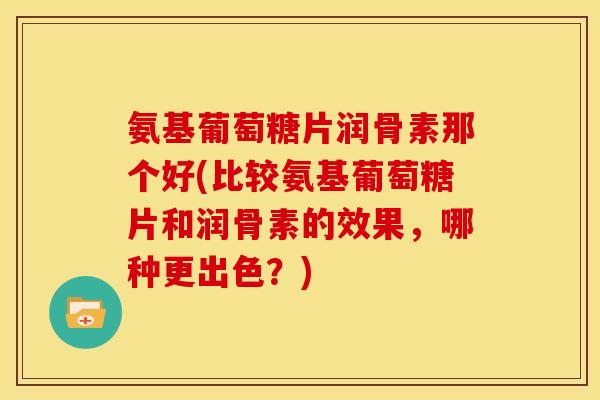 氨基葡萄糖片润骨素那个好(比较氨基葡萄糖片和润骨素的效果，哪种更出色？)
