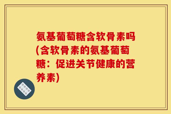 氨基葡萄糖含软骨素吗(含软骨素的氨基葡萄糖：促进关节健康的营养素)