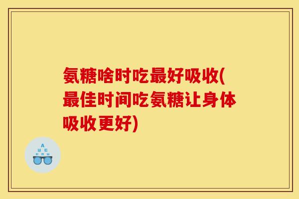 氨糖啥时吃最好吸收(最佳时间吃氨糖让身体吸收更好)