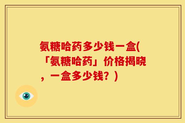 氨糖哈药多少钱一盒(「氨糖哈药」价格揭晓，一盒多少钱？)