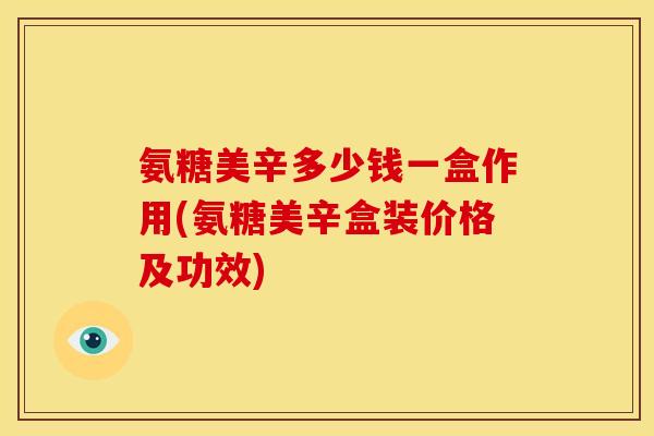 氨糖美辛多少钱一盒作用(氨糖美辛盒装价格及功效)