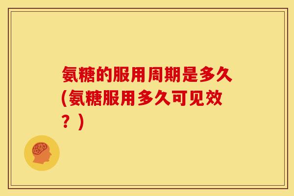 氨糖的服用周期是多久(氨糖服用多久可见效？)