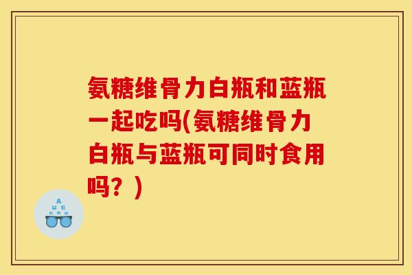 氨糖维骨力白瓶和蓝瓶一起吃吗(氨糖维骨力白瓶与蓝瓶可同时食用吗？)