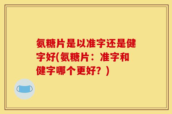 氨糖片是以准字还是健字好(氨糖片：准字和健字哪个更好？)