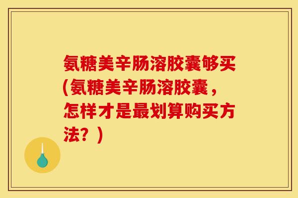 氨糖美辛肠溶胶囊够买(氨糖美辛肠溶胶囊，怎样才是最划算购买方法？)