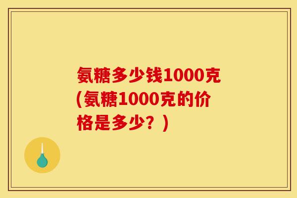 氨糖多少钱1000克(氨糖1000克的价格是多少？)