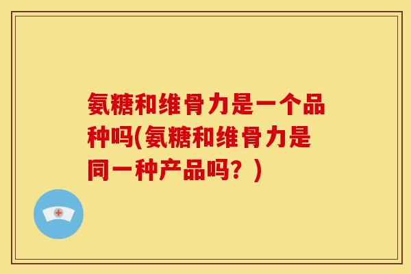 氨糖和维骨力是一个品种吗(氨糖和维骨力是同一种产品吗？)