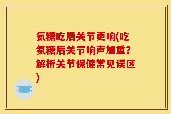 氨糖吃后关节更响(吃氨糖后关节响声加重？解析关节保健常见误区)
