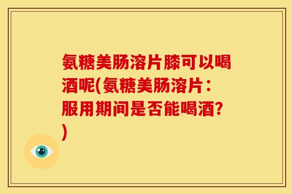 氨糖美肠溶片膝可以喝酒呢(氨糖美肠溶片：服用期间是否能喝酒？)