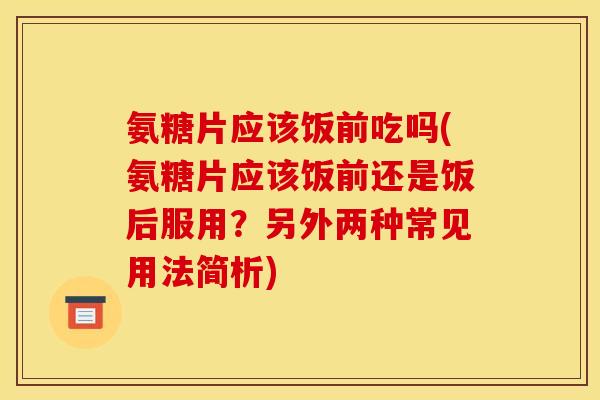 氨糖片应该饭前吃吗(氨糖片应该饭前还是饭后服用？另外两种常见用法简析)