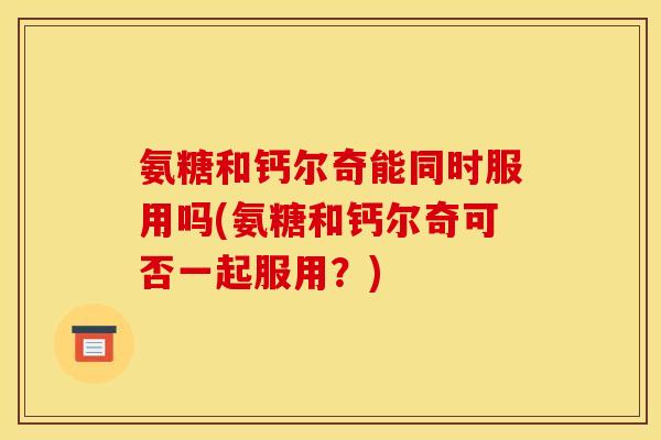 氨糖和钙尔奇能同时服用吗(氨糖和钙尔奇可否一起服用？)