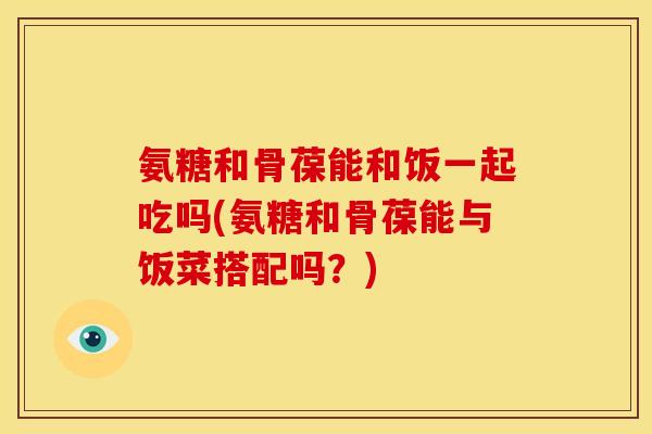 氨糖和骨葆能和饭一起吃吗(氨糖和骨葆能与饭菜搭配吗？)