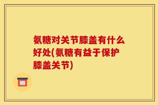 氨糖对关节膝盖有什么好处(氨糖有益于保护膝盖关节)