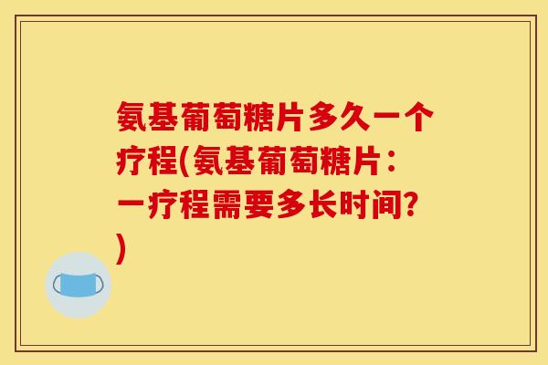 氨基葡萄糖片多久一个疗程(氨基葡萄糖片：一疗程需要多长时间？)
