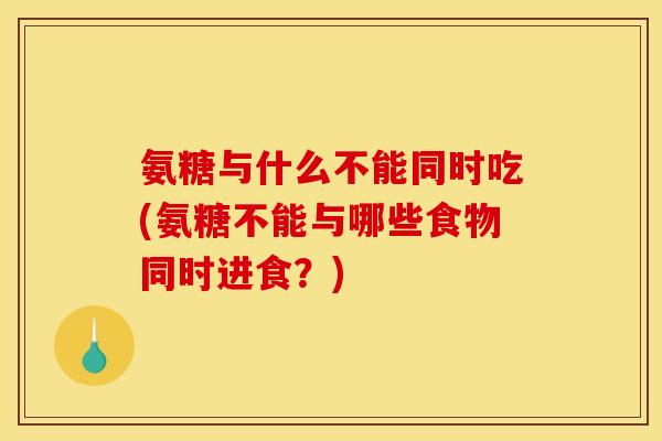 氨糖与什么不能同时吃(氨糖不能与哪些食物同时进食？)
