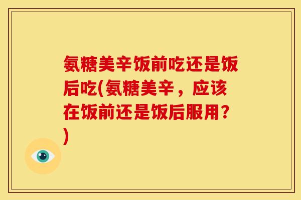 氨糖美辛饭前吃还是饭后吃(氨糖美辛，应该在饭前还是饭后服用？)