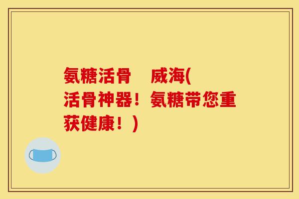 氨糖活骨   威海(活骨神器！氨糖带您重获健康！)