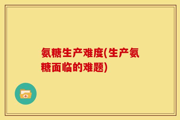 氨糖生产难度(生产氨糖面临的难题)