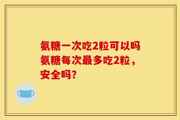 氨糖一次吃2粒可以吗氨糖每次最多吃2粒，安全吗？