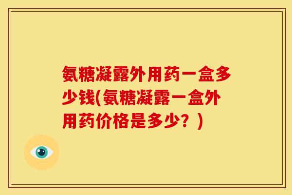 氨糖凝露外用药一盒多少钱(氨糖凝露一盒外用药价格是多少？)