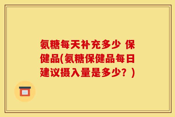 氨糖每天补充多少 保健品(氨糖保健品每日建议摄入量是多少？)