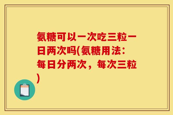 氨糖可以一次吃三粒一日两次吗(氨糖用法：每日分两次，每次三粒)