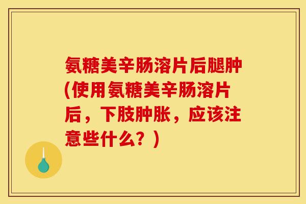 氨糖美辛肠溶片后腿肿(使用氨糖美辛肠溶片后，下肢肿胀，应该注意些什么？)