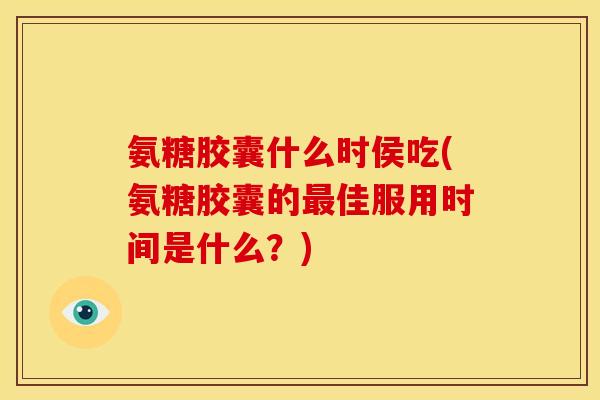 氨糖胶囊什么时侯吃(氨糖胶囊的最佳服用时间是什么？)