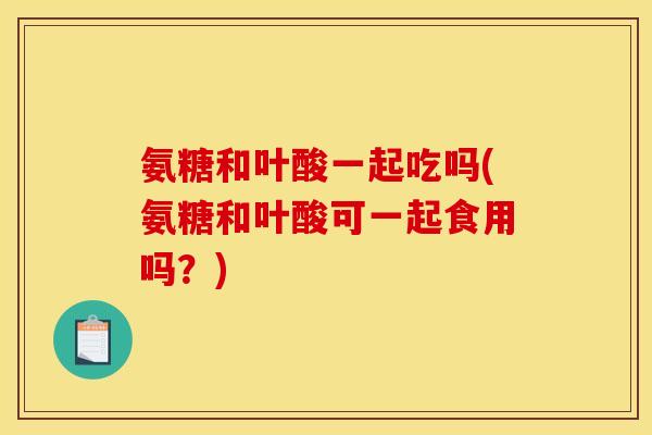 氨糖和叶酸一起吃吗(氨糖和叶酸可一起食用吗？)