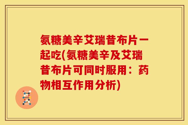 氨糖美辛艾瑞昔布片一起吃(氨糖美辛及艾瑞昔布片可同时服用：药物相互作用分析)