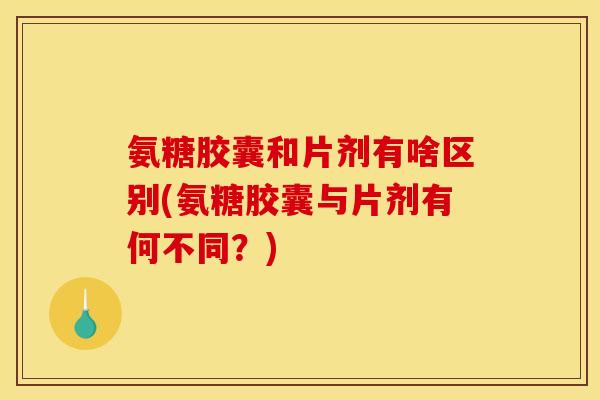 氨糖胶囊和片剂有啥区别(氨糖胶囊与片剂有何不同？)