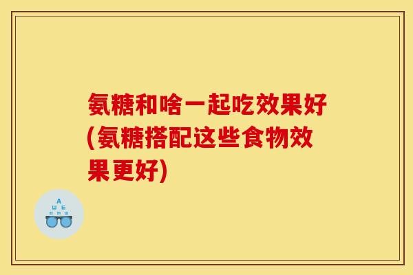 氨糖和啥一起吃效果好(氨糖搭配这些食物效果更好)