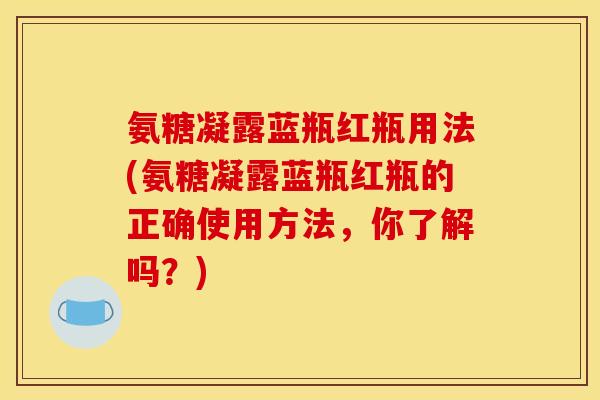 氨糖凝露蓝瓶红瓶用法(氨糖凝露蓝瓶红瓶的正确使用方法，你了解吗？)