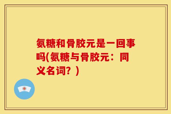 氨糖和骨胶元是一回事吗(氨糖与骨胶元：同义名词？)