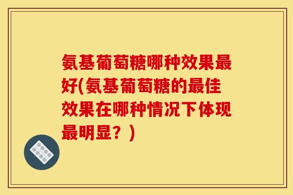 氨基葡萄糖哪种效果最好(氨基葡萄糖的最佳效果在哪种情况下体现最明显？)